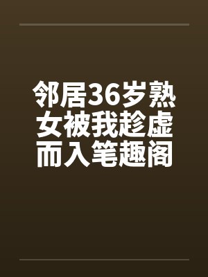 邻居36岁熟女被我趁虚而入笔趣阁无弹窗
